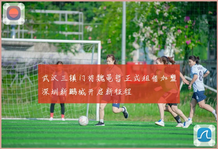 武汉三镇门将魏黾哲正式租借加盟深圳新鹏城开启新征程