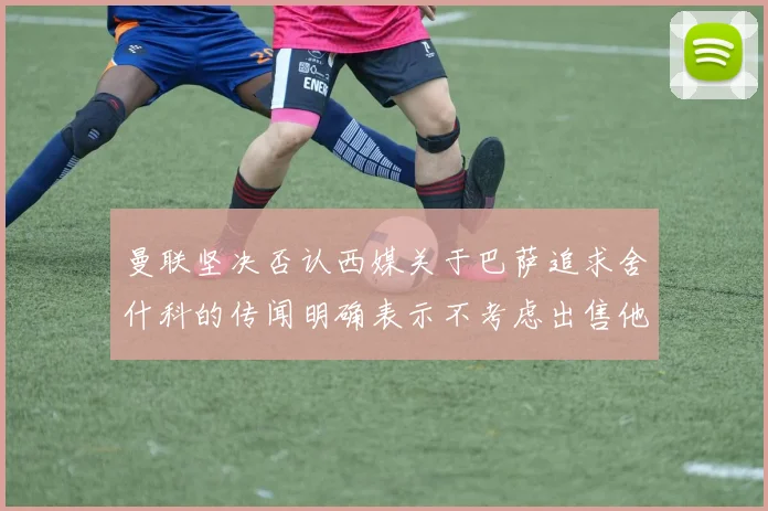曼联坚决否认西媒关于巴萨追求舍什科的传闻明确表示不考虑出售他