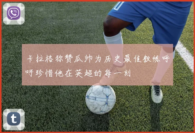 卡拉格称赞瓜帅为历史最佳教练呼吁珍惜他在英超的每一刻