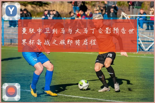 曼联中卫利马与大马丁合影预告世界杯备战之旅即将启程