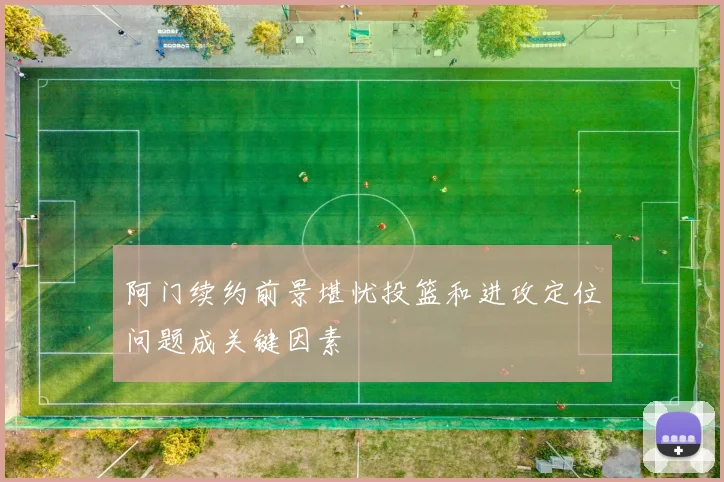 阿门续约前景堪忧投篮和进攻定位问题成关键因素
