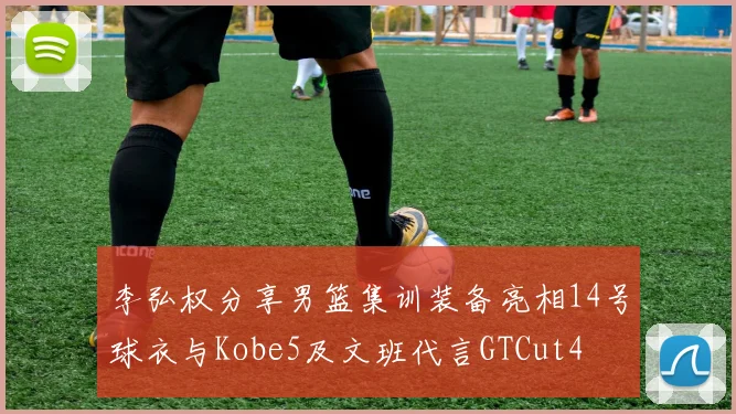 李弘权分享男篮集训装备亮相14号球衣与Kobe5及文班代言GTCut4
