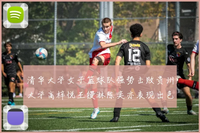 清华大学女子篮球队强势击败贵州大学高梓悦王镘淋陈奕亦表现出色贡献显著