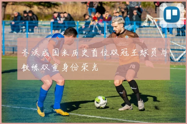 齐沃成国米历史首位双冠王球员与教练双重身份荣光