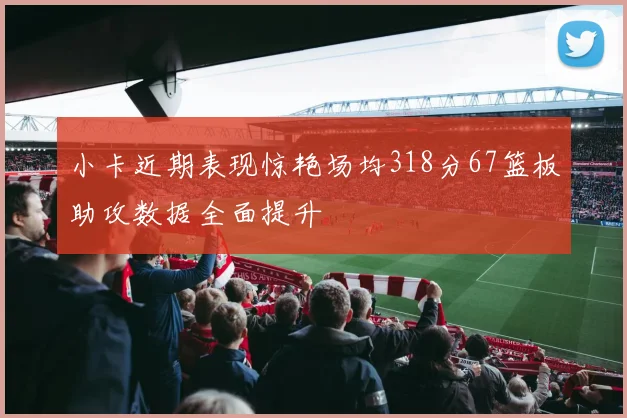 小卡近期表现惊艳场均318分67篮板助攻数据全面提升