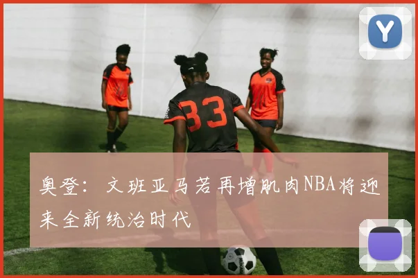 奥登：文班亚马若再增肌肉NBA将迎来全新统治时代