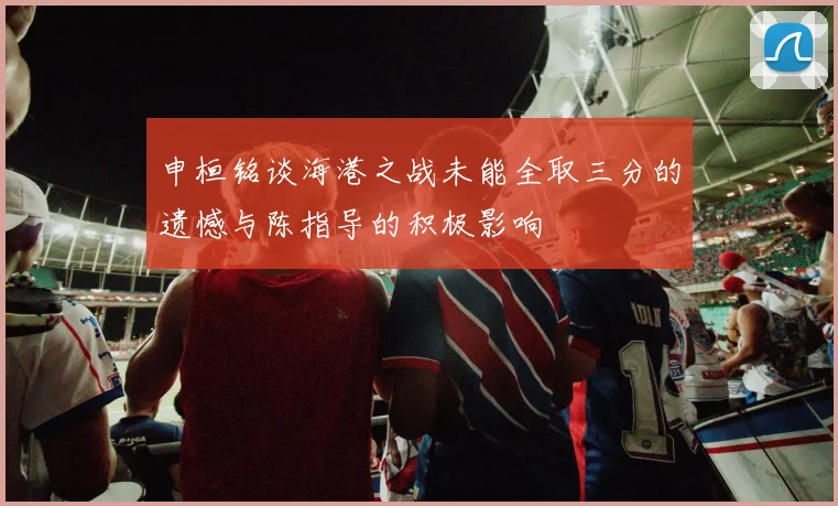 申桓铭谈海港之战未能全取三分的遗憾与陈指导的积极影响