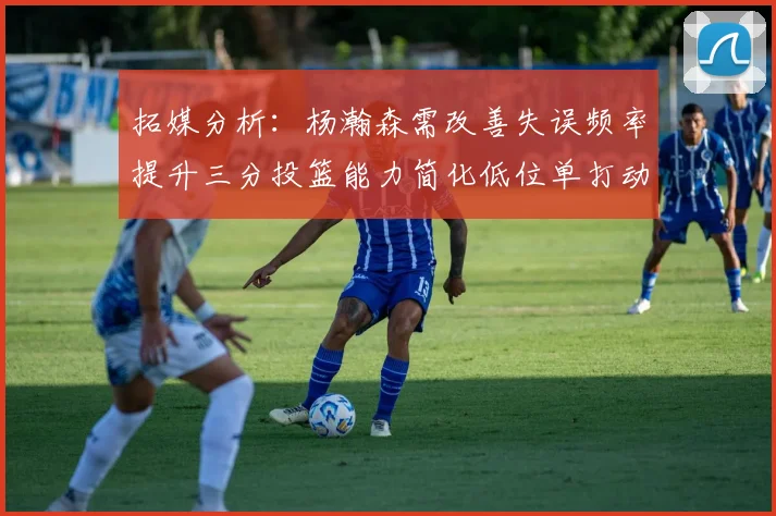 拓媒分析：杨瀚森需改善失误频率提升三分投篮能力简化低位单打动作