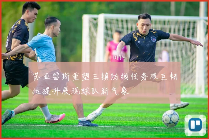 苏亚雷斯重塑三镇防线任务艰巨韧性提升展现球队新气象