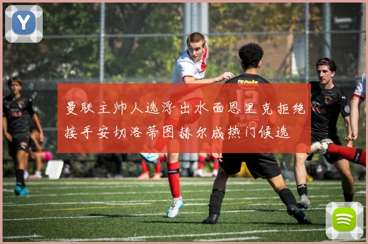 曼联主帅人选浮出水面恩里克拒绝接手安切洛蒂图赫尔成热门候选