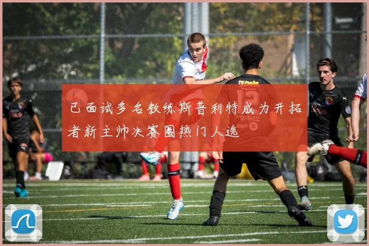 已面试多名教练斯普利特成为开拓者新主帅决赛圈热门人选