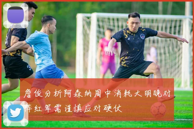 詹俊分析阿森纳周中消耗大明晚对阵红军需谨慎应对硬仗