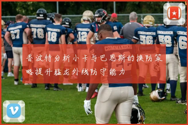 香波特分析小卡与巴恩斯的换防策略提升猛龙外线防守能力
