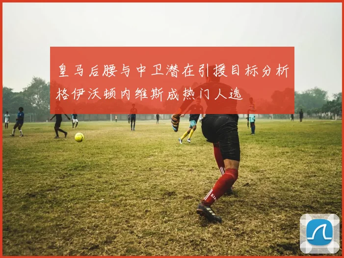 皇马后腰与中卫潜在引援目标分析格伊沃顿内维斯成热门人选