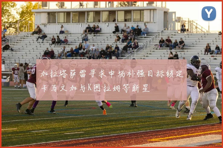 加拉塔萨雷寻求中场补强目标锁定卡马文加与K图拉姆等新星