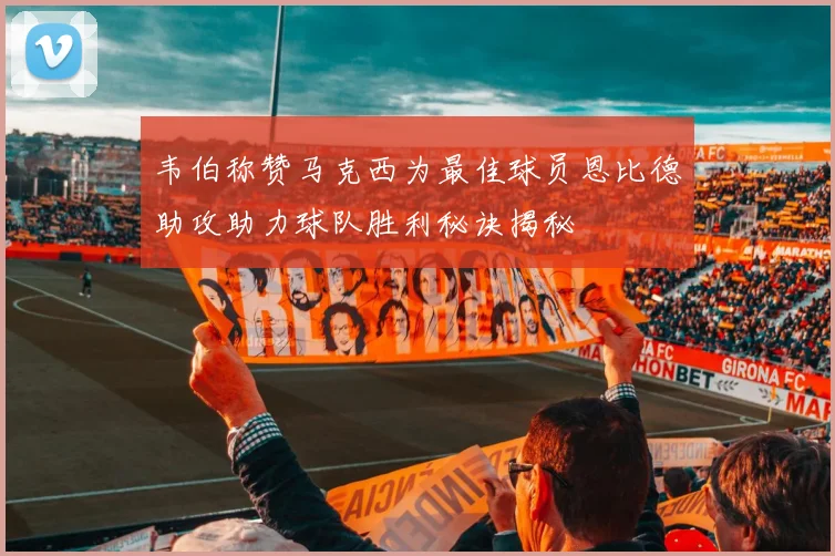 韦伯称赞马克西为最佳球员恩比德助攻助力球队胜利秘诀揭秘